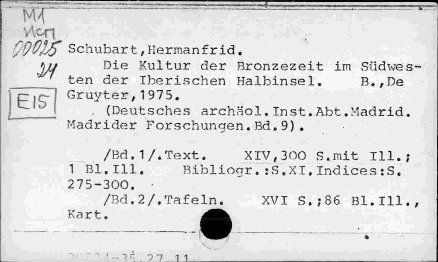 ﻿V\CT|
Schubart, Herman fr id.
EIS'
Die Kultur der Bronzezeit im Südwesten der Iberischen Halbinsel. B.,De Gruyter,1975.
, (Deutsches archäol.Inst.Abt.Madrid. Madrider Forschungen.Bd.9).
/Bd.1/.Text. XIV,300 S.mit Ill.;
1 Bl.Ill. Bibliogr.:S.XI.Indices:S. 275-300.
/Bd.2/.Tafeln. XVI S.;86 Bl.Ill., Kart.